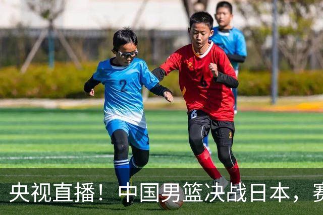 央视直播！中国男篮决战日本，赛前有3个好消息，赢球进决赛有戏