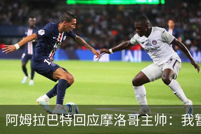 阿姆拉巴特回应摩洛哥主帅：我暂时退出国家队并非不满出场时间少